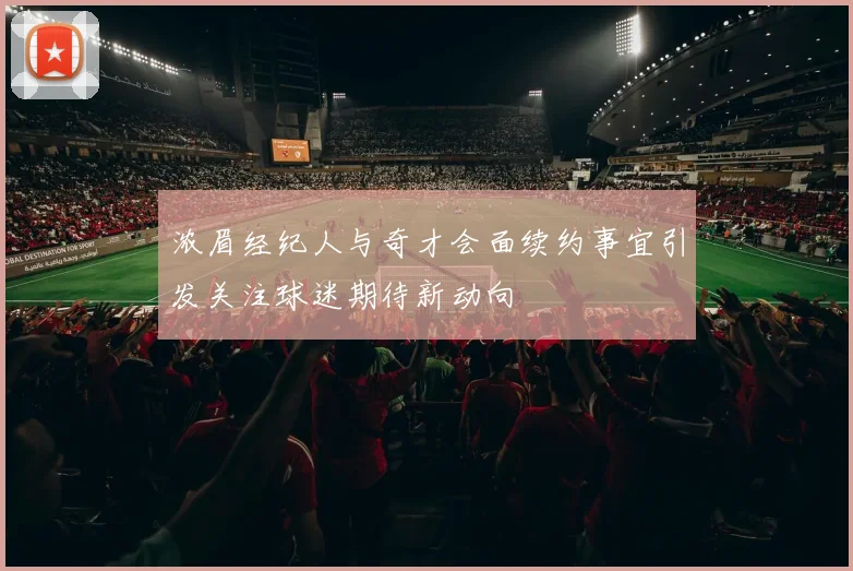 浓眉经纪人与奇才会面续约事宜引发关注球迷期待新动向