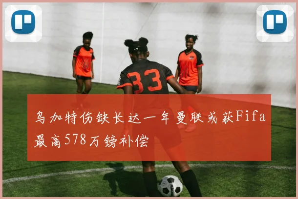 乌加特伤缺长达一年曼联或获Fifa最高578万镑补偿