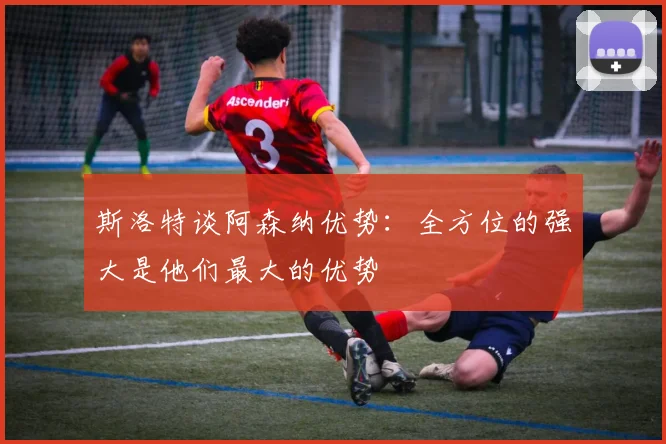 斯洛特谈阿森纳优势：全方位的强大是他们最大的优势