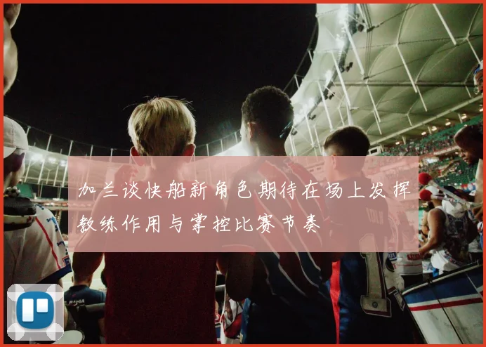 加兰谈快船新角色期待在场上发挥教练作用与掌控比赛节奏