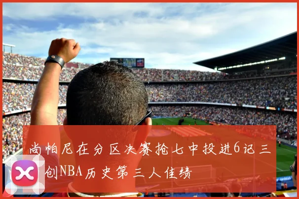 尚帕尼在分区决赛抢七中投进6记三分创NBA历史第三人佳绩