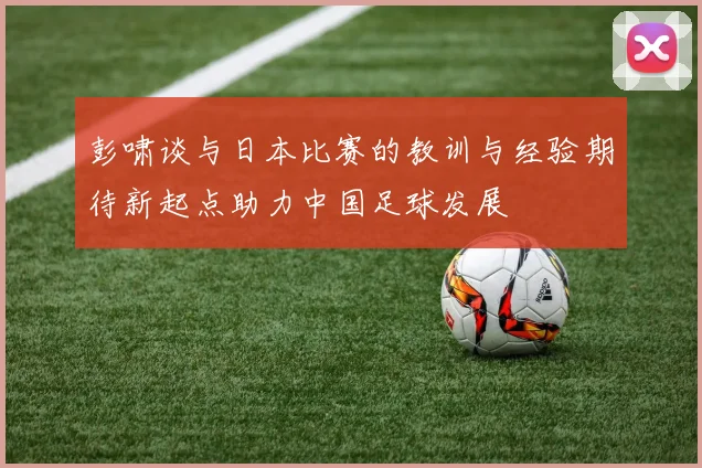彭啸谈与日本比赛的教训与经验期待新起点助力中国足球发展