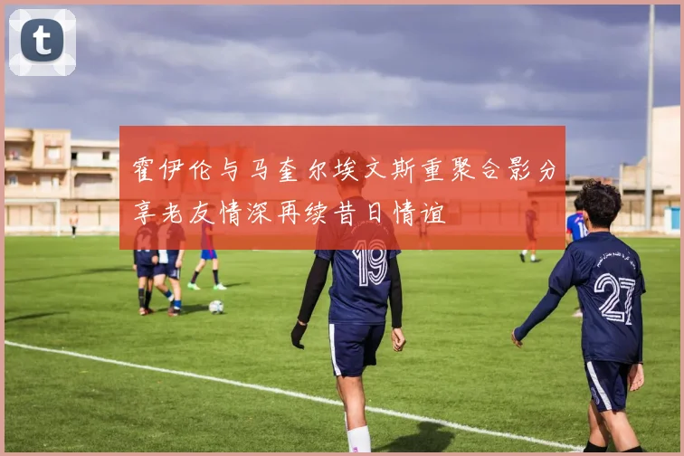 霍伊伦与马奎尔埃文斯重聚合影分享老友情深再续昔日情谊