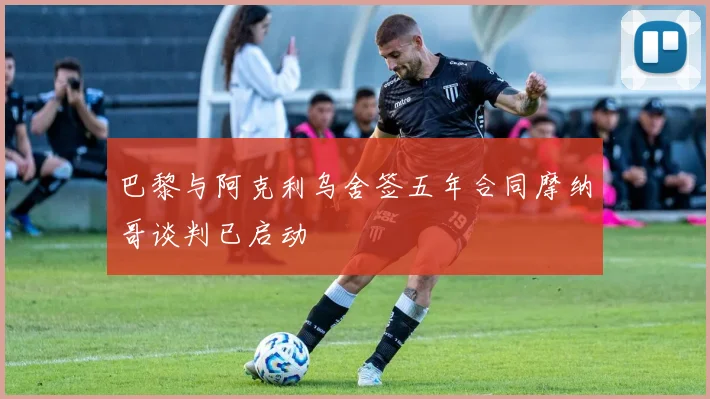巴黎与阿克利乌舍签五年合同摩纳哥谈判已启动