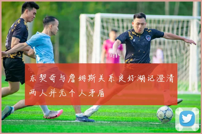 东契奇与詹姆斯关系良好湖记澄清两人并无个人矛盾