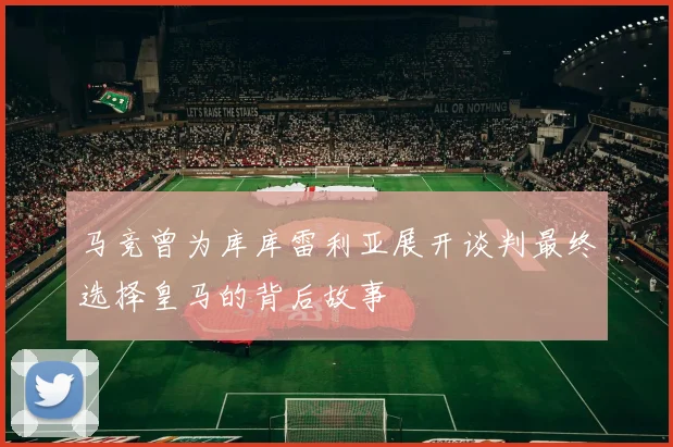 马竞曾为库库雷利亚展开谈判最终选择皇马的背后故事