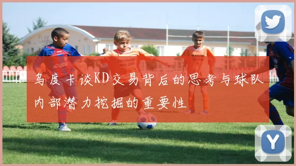 乌度卡谈KD交易背后的思考与球队内部潜力挖掘的重要性