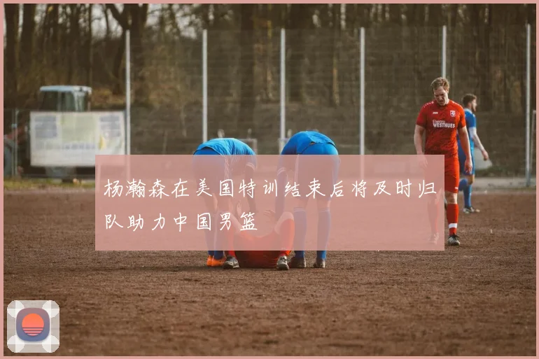 杨瀚森在美国特训结束后将及时归队助力中国男篮