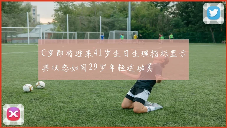 C罗即将迎来41岁生日生理指标显示其状态如同29岁年轻运动员