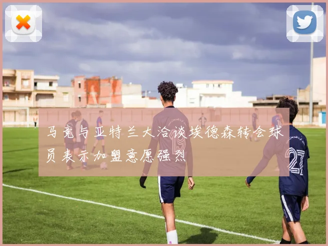 马竞与亚特兰大洽谈埃德森转会球员表示加盟意愿强烈