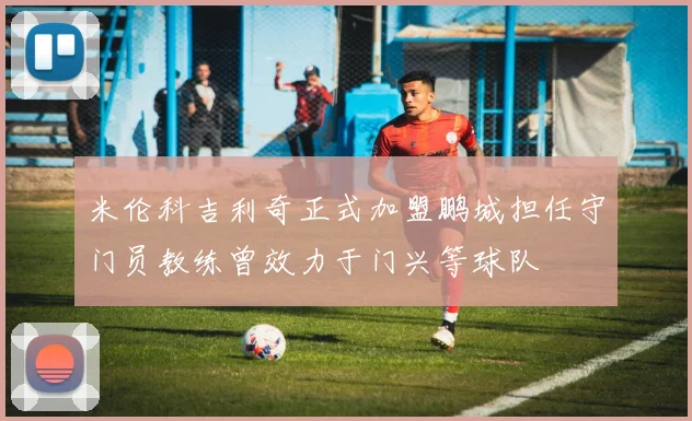 米伦科吉利奇正式加盟鹏城担任守门员教练曾效力于门兴等球队