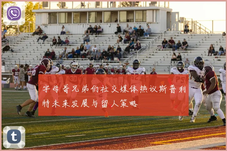 字母哥兄弟们社交媒体热议斯普利特未来发展与留人策略