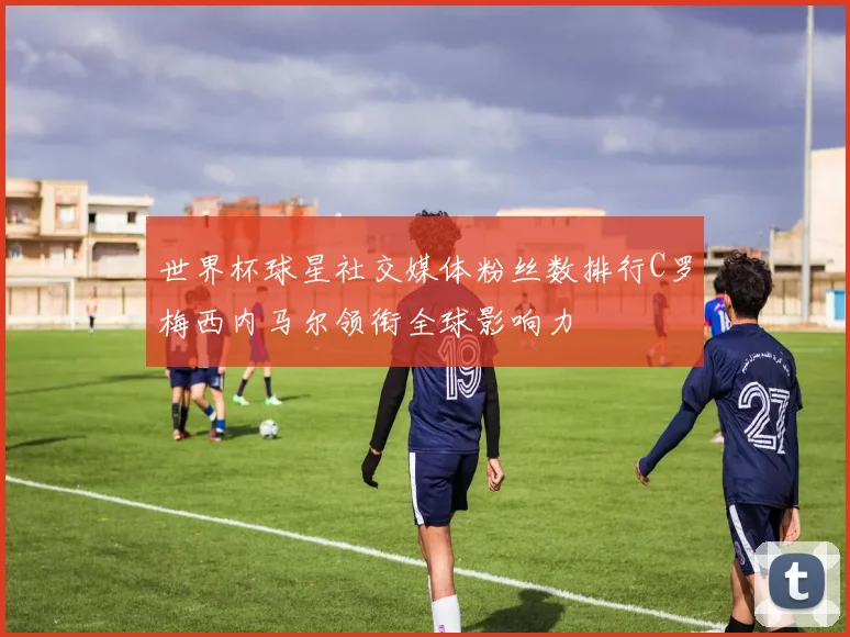 世界杯球星社交媒体粉丝数排行C罗梅西内马尔领衔全球影响力