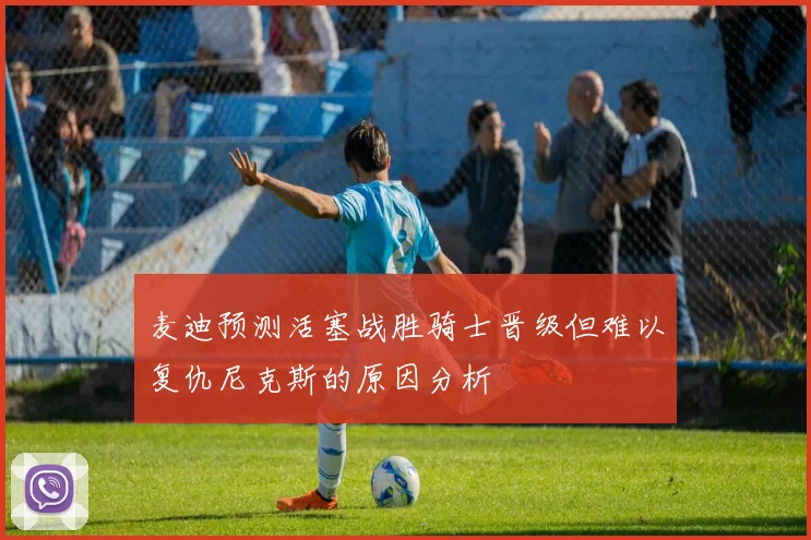 麦迪预测活塞战胜骑士晋级但难以复仇尼克斯的原因分析