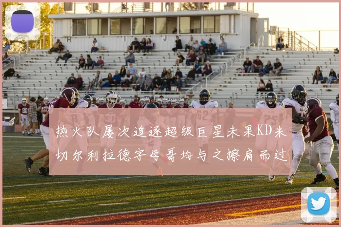热火队屡次追逐超级巨星未果KD米切尔利拉德字母哥均与之擦肩而过