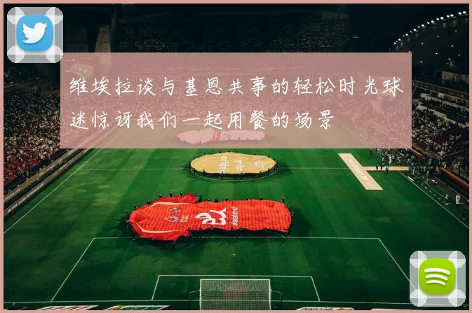 维埃拉谈与基恩共事的轻松时光球迷惊讶我们一起用餐的场景