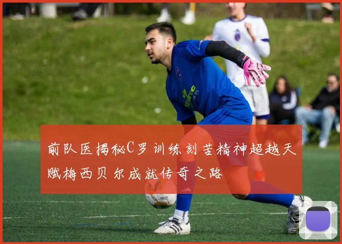 前队医揭秘C罗训练刻苦精神超越天赋梅西贝尔成就传奇之路